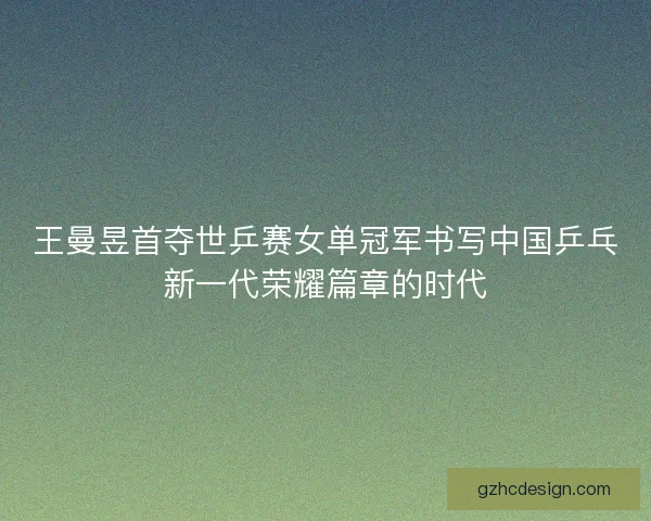 王曼昱首夺世乒赛女单冠军书写中国乒乓新一代荣耀篇章的时代