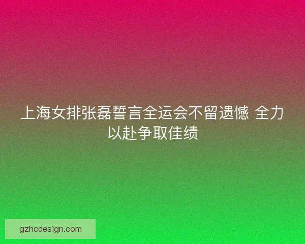 上海女排张磊誓言全运会不留遗憾 全力以赴争取佳绩 上海女排张磊誓言全运会不留遗憾 全力以赴争取佳绩