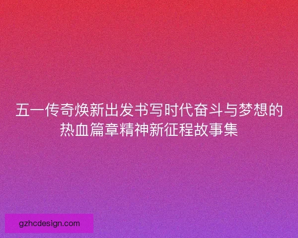 五一传奇焕新出发书写时代奋斗与梦想的热血篇章精神新征程故事集 五一传奇焕新出发书写时代奋斗与梦想的热血篇章精神新征程故事集