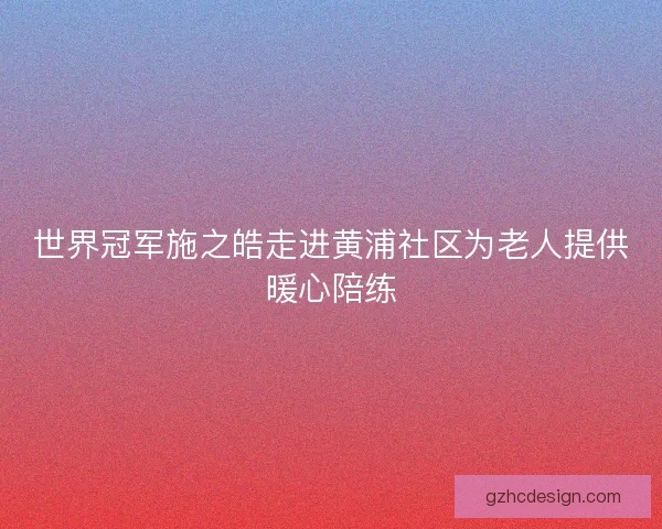 世界冠军施之皓走进黄浦社区为老人提供暖心陪练 世界冠军施之皓走进黄浦社区为老人提供暖心陪练
