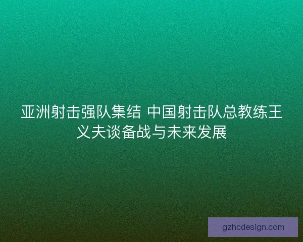 亚洲射击强队集结 中国射击队总教练王义夫谈备战与未来发展