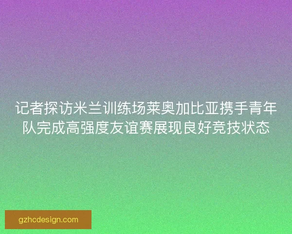 记者探访米兰训练场莱奥加比亚携手青年队完成高强度友谊赛展现良好竞技状态