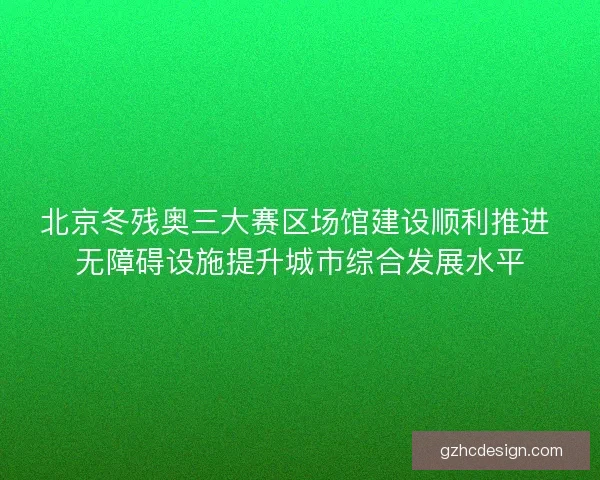 北京冬残奥三大赛区场馆建设顺利推进 无障碍设施提升城市综合发展水平