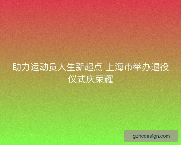 助力运动员人生新起点 上海市举办退役仪式庆荣耀
