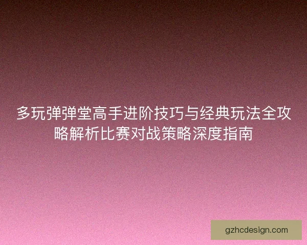 多玩弹弹堂高手进阶技巧与经典玩法全攻略解析比赛对战策略深度指南