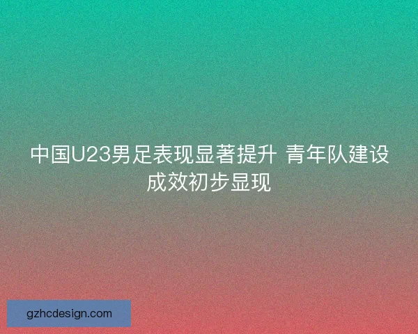 中国U23男足表现显著提升 青年队建设成效初步显现